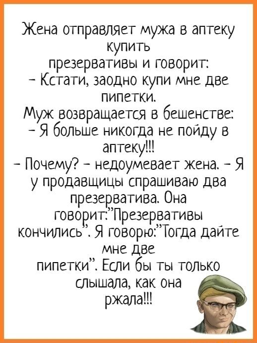 Жена отправляет мужа в аптеку купить презервативы и говорит: Кстати, заодно купи мне две пипетки. Муж возвращается в бешенстве: – Я больше никогда не пойду в аптеку! Почему? – недоумевает жена. – Я у продавщицы спрашиваю два презерватива. Она кончились Я говорю\