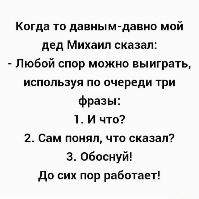 Когда то давным-давно мой дед Михаил сказал: – Любой спор можно выиграть, используя по очереди три фразы: 1. И что? 2. Сам понял, что сказал? 3. Обоснуй! До сих пор работает! – АйДаПрикол