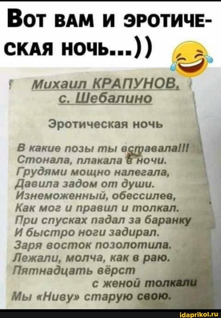 ВОТ ВАМ И ЭРОТИЧЕ- СКАЯ НОЧЬ…)) г Михаил КРАП НОВ с. Шебалино Эротическая ночь В какие позы ты вставала! Стонала, плакала Ночи. Грудями мощно налегала, Давила задом от души. Изнеможенный, обессилев, Как мог и правил и толкал. При спусках падал за ба И быстро ноги задирал. Заря восток позолотила. Лежали, молча, как в раю. Пятнадцать вёрст с женой Мы “Ниву” старую – АйДаПрикол