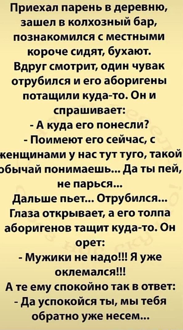 Приехал парень в деревню, зашел в колхозный бар, познакомился с местными короче сидят, бухают. Вдруг смотрит, один чувак отрубился и его аборигены потащили куда-то. Они спрашивает: – А куда его понесли? – Поимеют его сейчас, с кенщинамиу нас тут туго, такой понимаешь… Да ты пей, не парься… Дальше пьет… Отрубился… Глаза открывает, а его толпа аборигенов тащит куда-то. Он орет: – Мужики не надо!!! Я уже оклемался!!! те ему спокойно так в ответ: – Да успокойся ты, мы тебя обратно уже несем… – АйДаПрикол