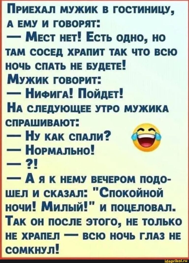 ПРИЕХАЛ МУЖИК В ГОСТИНИЦУ, А ЕМУ И ГОВОРЯТ” – Мест нЕТ! Есть одно, но ТАМ СОСЕД ХРАПИТ ТАК ЧТО ВСЮ НОЧЬ СПАТЬ НЕ БУДЕТЕ! Мужик ГОВОРИТ: – НиФигА! Пойдет! НА СЛЕДУЮЩЕЕ УТРО МУЖИКА СПРАШИВАЮТ” – Ну кАК СПАЛИ? – Нормально! – Аяк НЕМУ ВЕЧЕРОМ ПОДО- ШЕЛ И СКАЗАЛ: ночи! Милый!” и ПОЦЕЛОВАЛ. ТАК ОН ПОСЛЕ ЭТОГО, НЕ ТОЛЬКО НЕ ХРАПЕЛ – ВСЮ НОЧЬ ГЛАЗ НЕ СОМКНУЛ! – АйДаПрикол
