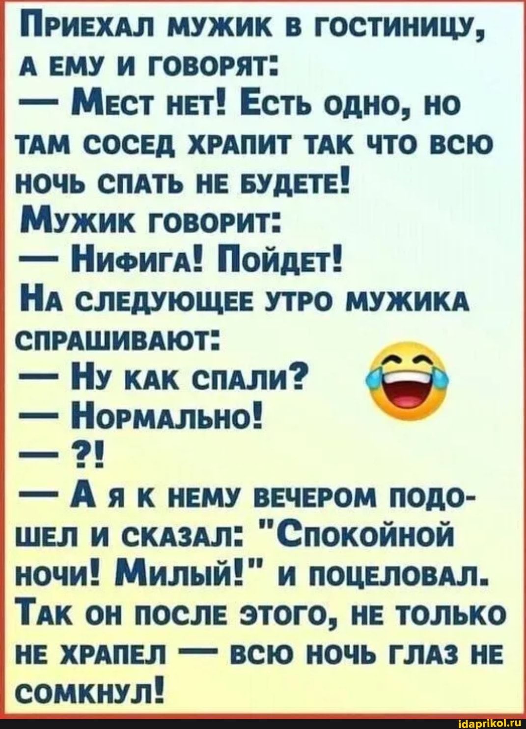 ПРИЕХАЛ МУЖИК В ГОСТИНИЦУ, А ЕМУ И ГОВОРЯТ” – Мест нЕТ! Есть одно, но ТАМ СОСЕД ХРАПИТ ТАК ЧТО ВСЮ НОЧЬ СПАТЬ НЕ БУДЕТЕ! Мужик ГОВОРИТ: – НиФигА! Пойдет! НА СЛЕДУЮЩЕЕ УТРО МУЖИКА СПРАШИВАЮТ” – Ну кАК СПАЛИ? – Нормально! – Аяк НЕМУ ВЕЧЕРОМ ПОДО- ШЕЛ И СКАЗАЛ: ночи! Милый!” и ПОЦЕЛОВАЛ. ТАК ОН ПОСЛЕ ЭТОГО, НЕ ТОЛЬКО НЕ ХРАПЕЛ – ВСЮ НОЧЬ ГЛАЗ НЕ СОМКНУЛ! – АйДаПрикол